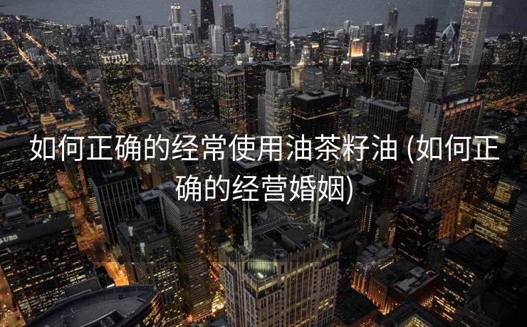 如何正确的经常使用油茶籽油 (如何正确的经营婚姻)
