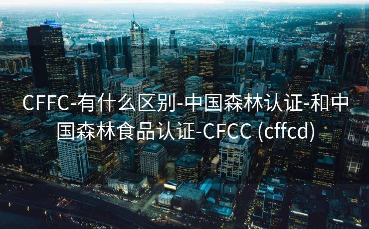 CFFC-有什么区别-中国森林认证-和中国森林食品认证-CFCC (cffcd)