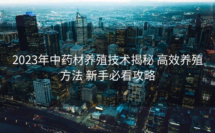 2023年中药材养殖技术揭秘 高效养殖方法 新手必看攻略