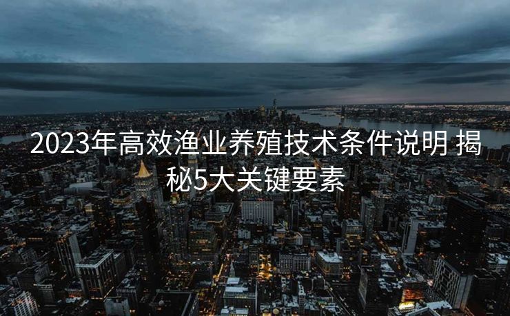2023年高效渔业养殖技术条件说明 揭秘5大关键要素