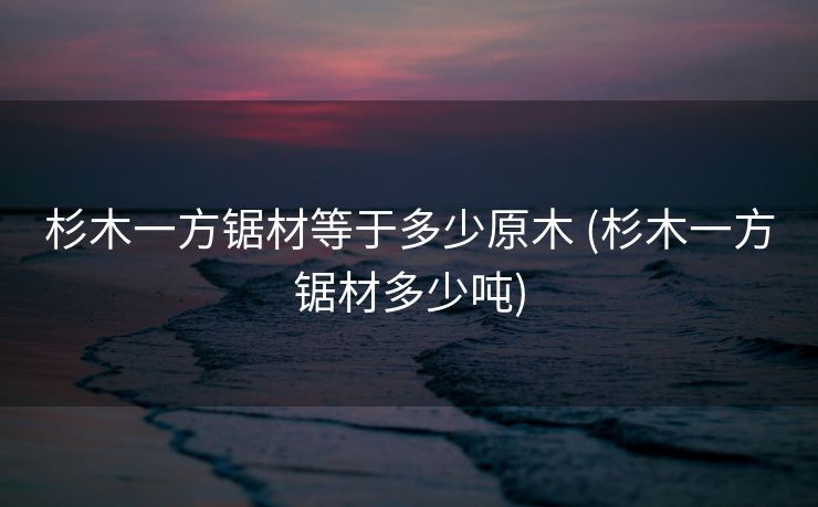 杉木一方锯材等于多少原木 (杉木一方锯材多少吨)