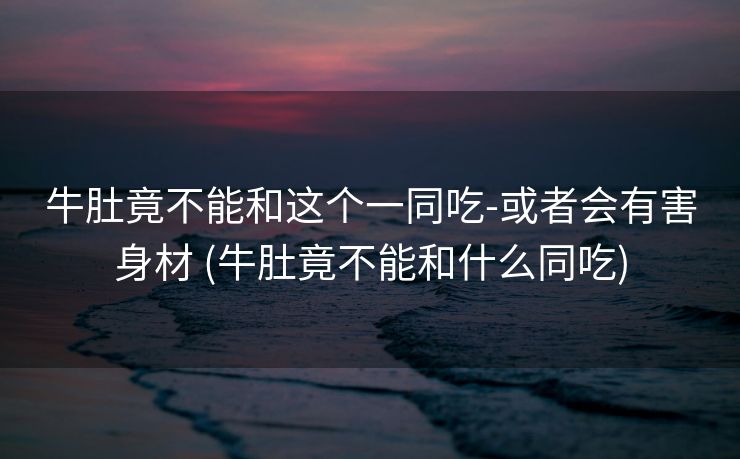 牛肚竟不能和这个一同吃-或者会有害身材 (牛肚竟不能和什么同吃)