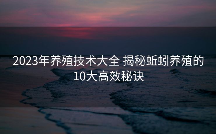 2023年养殖技术大全 揭秘蚯蚓养殖的10大高效秘诀