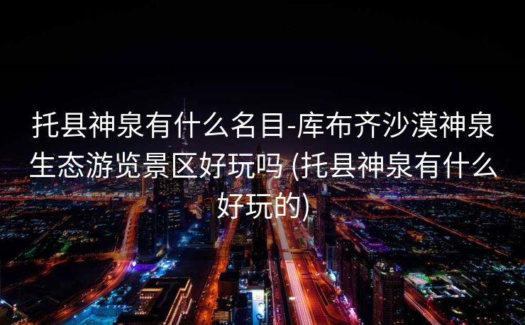 托县神泉有什么名目-库布齐沙漠神泉生态游览景区好玩吗 (托县神泉有什么好玩的)