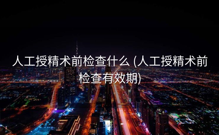 人工授精术前检查什么 (人工授精术前检查有效期)