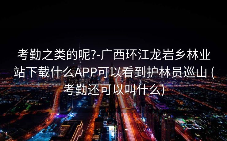 考勤之类的呢?-广西环江龙岩乡林业站下载什么APP可以看到护林员巡山 (考勤还可以叫什么)