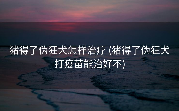 猪得了伪狂犬怎样治疗 (猪得了伪狂犬打疫苗能治好不)