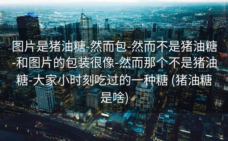 图片是猪油糖-然而包-然而不是猪油糖-和图片的包装很像-然而那个不是猪油糖-大家小时刻吃过的一种糖 (猪油糖是啥)