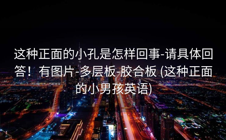 这种正面的小孔是怎样回事-请具体回答！有图片-多层板-胶合板 (这种正面的小男孩英语)