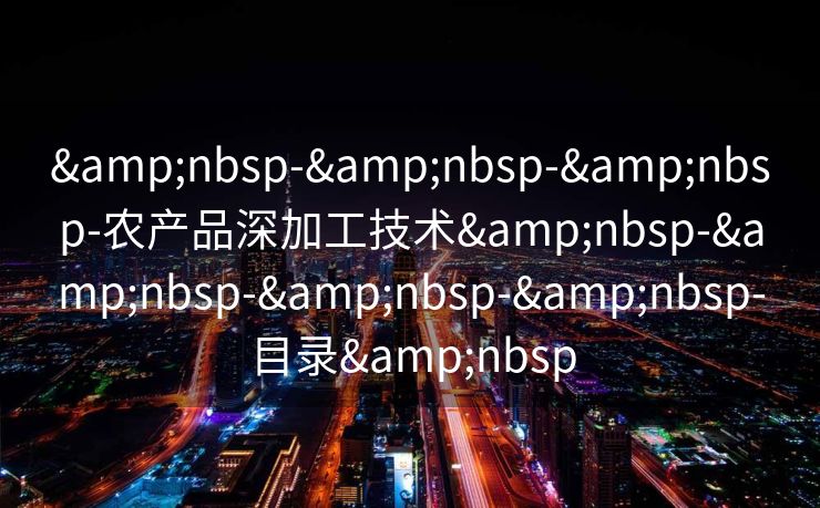 &nbsp-&nbsp-&nbsp-农产品深加工技术&nbsp-&nbsp-&nbsp-&nbsp-目录&nbsp