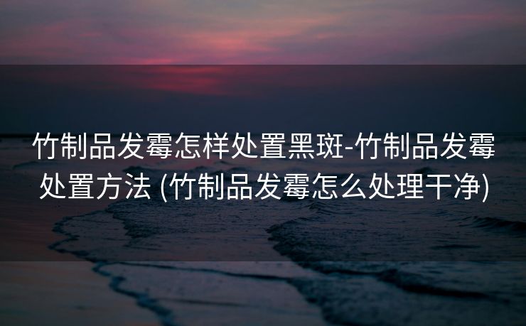 竹制品发霉怎样处置黑斑-竹制品发霉处置方法 (竹制品发霉怎么处理干净)