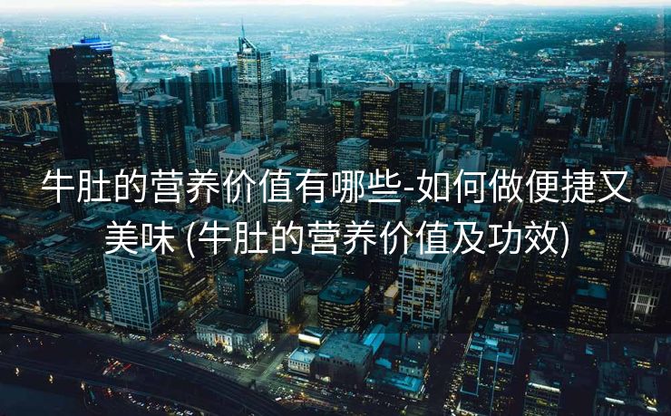 牛肚的营养价值有哪些-如何做便捷又美味 (牛肚的营养价值及功效)