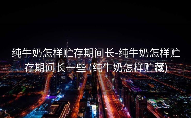纯牛奶怎样贮存期间长-纯牛奶怎样贮存期间长一些 (纯牛奶怎样贮藏)