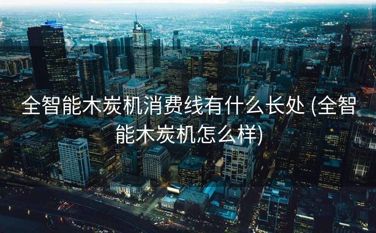 全智能木炭机消费线有什么长处 (全智能木炭机怎么样)