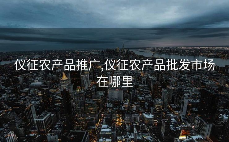 仪征农产品推广,仪征农产品批发市场在哪里
