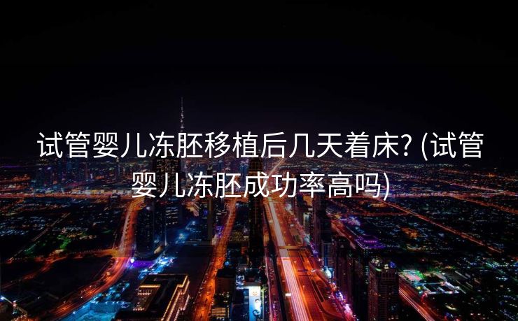 试管婴儿冻胚移植后几天着床? (试管婴儿冻胚成功率高吗)