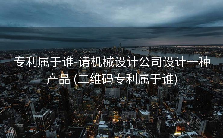 专利属于谁-请机械设计公司设计一种产品 (二维码专利属于谁)