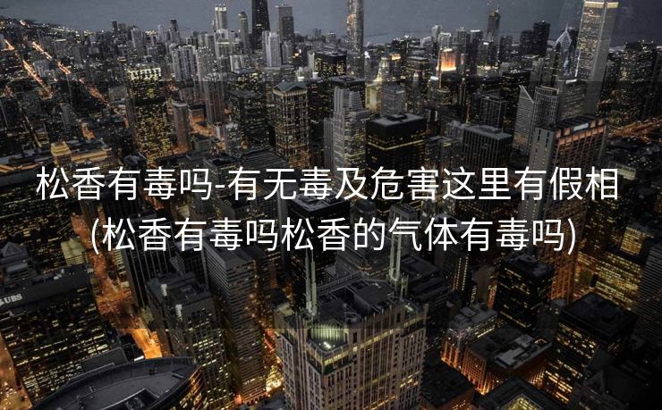松香有毒吗-有无毒及危害这里有假相 (松香有毒吗松香的气体有毒吗)