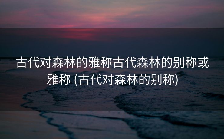 古代对森林的雅称古代森林的别称或雅称 (古代对森林的别称)