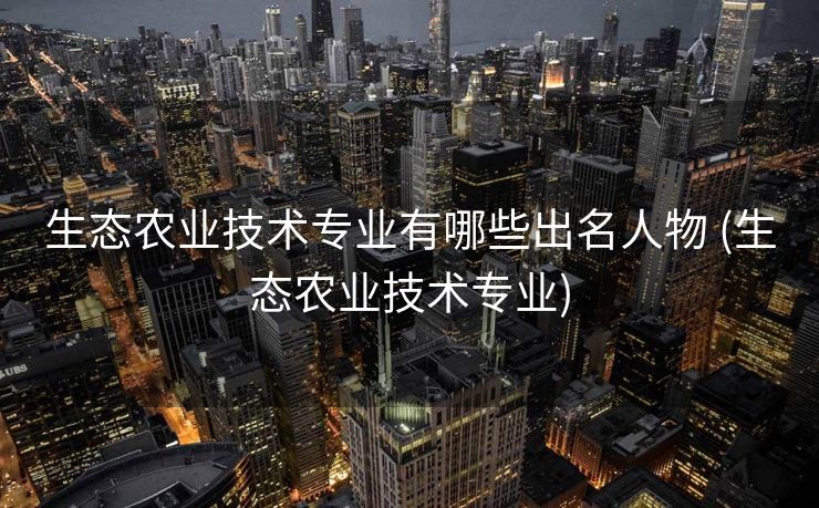 生态农业技术专业有哪些出名人物 (生态农业技术专业)