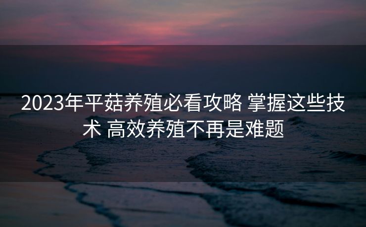 2023年平菇养殖必看攻略 掌握这些技术 高效养殖不再是难题 2023年平菇养殖必看攻略 掌握这些技术 高效养殖不再是难题