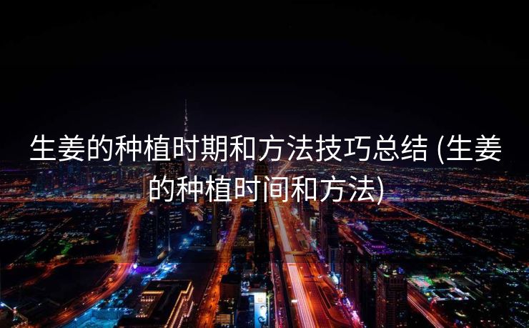 生姜的种植时期和方法技巧总结 (生姜的种植时间和方法)