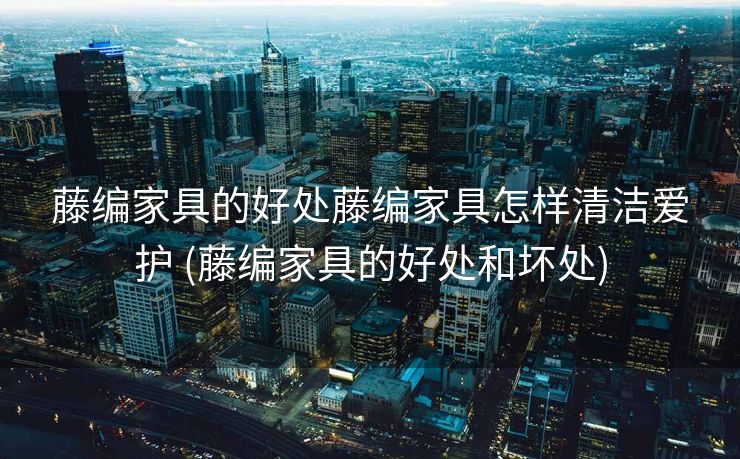 藤编家具的好处藤编家具怎样清洁爱护 (藤编家具的好处和坏处)