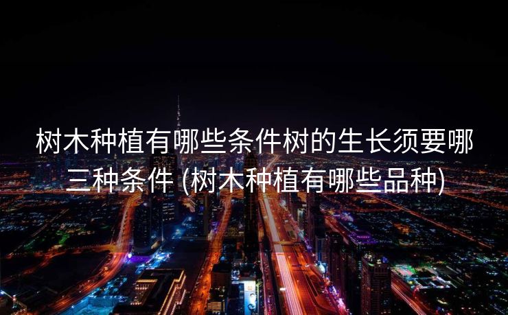 树木种植有哪些条件树的生长须要哪三种条件 (树木种植有哪些品种)