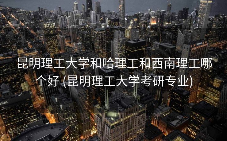 昆明理工大学和哈理工和西南理工哪个好 (昆明理工大学考研专业)