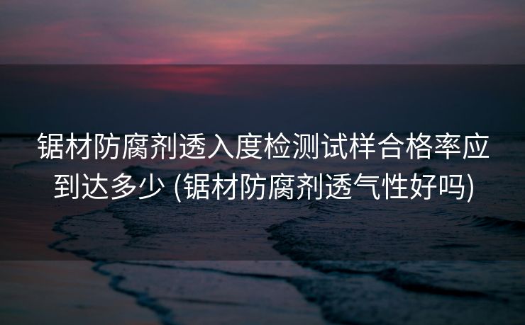 锯材防腐剂透入度检测试样合格率应到达多少 (锯材防腐剂透气性好吗)