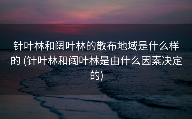 针叶林和阔叶林的散布地域是什么样的 (针叶林和阔叶林是由什么因素决定的)