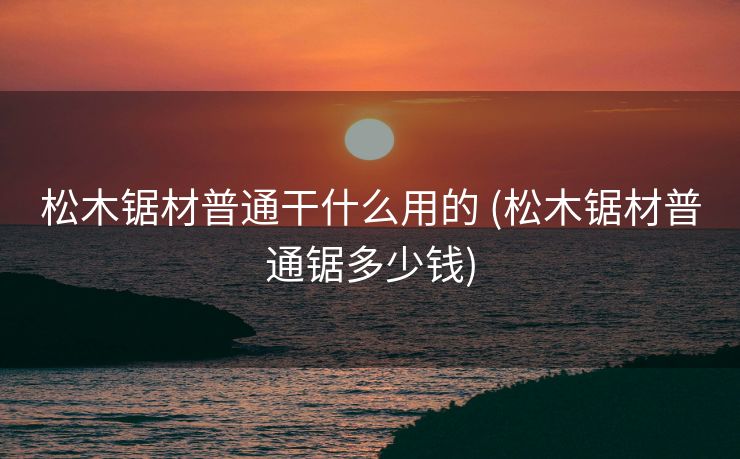 松木锯材普通干什么用的 (松木锯材普通锯多少钱)