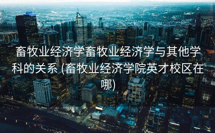 畜牧业经济学畜牧业经济学与其他学科的关系 (畜牧业经济学院英才校区在哪)