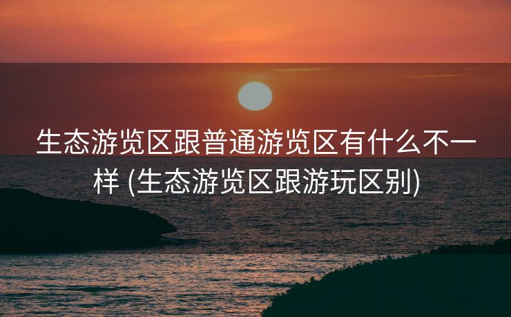 生态游览区跟普通游览区有什么不一样 (生态游览区跟游玩区别)