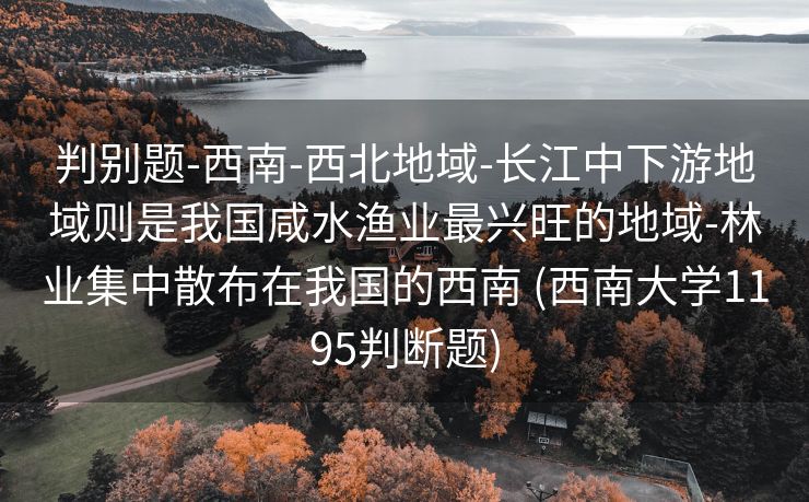 判别题-西南-西北地域-长江中下游地域则是我国咸水渔业最兴旺的地域-林业集中散布在我国的西南 (西南大学1195判断题)