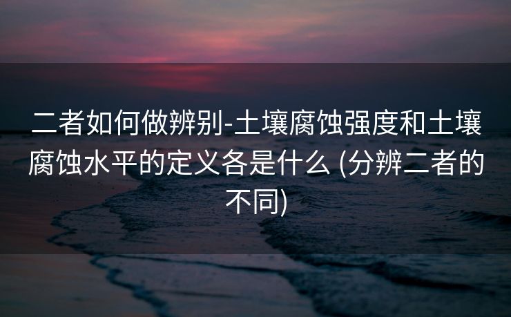 二者如何做辨别-土壤腐蚀强度和土壤腐蚀水平的定义各是什么 (分辨二者的不同)