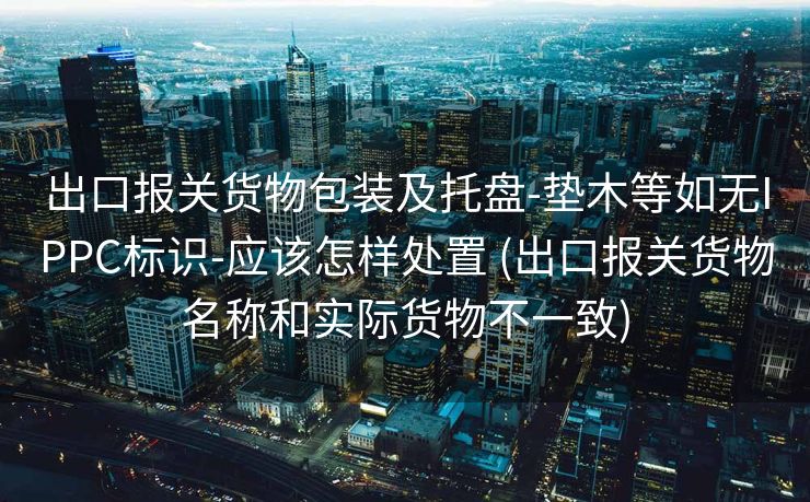 出口报关货物包装及托盘-垫木等如无IPPC标识-应该怎样处置 (出口报关货物名称和实际货物不一致)