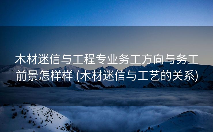 木材迷信与工程专业务工方向与务工前景怎样样 (木材迷信与工艺的关系)