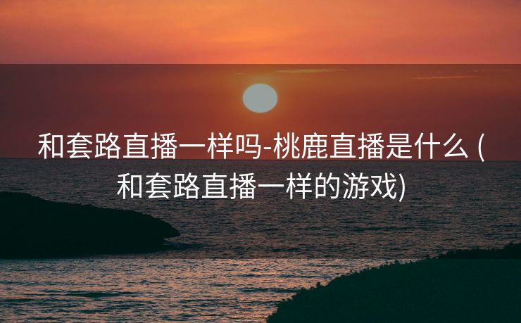 和套路直播一样吗-桃鹿直播是什么 (和套路直播一样的游戏)