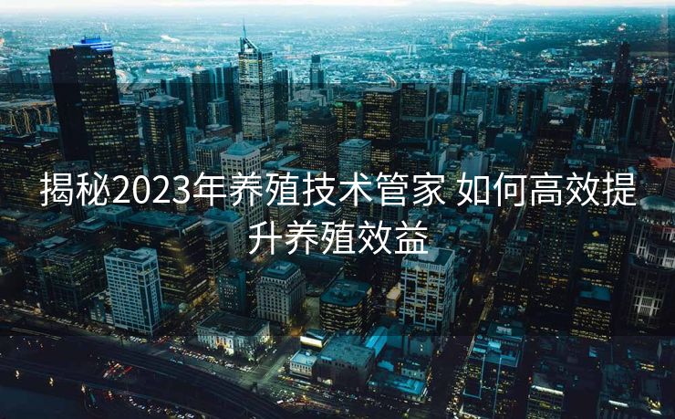 揭秘2023年养殖技术管家 如何高效提升养殖效益