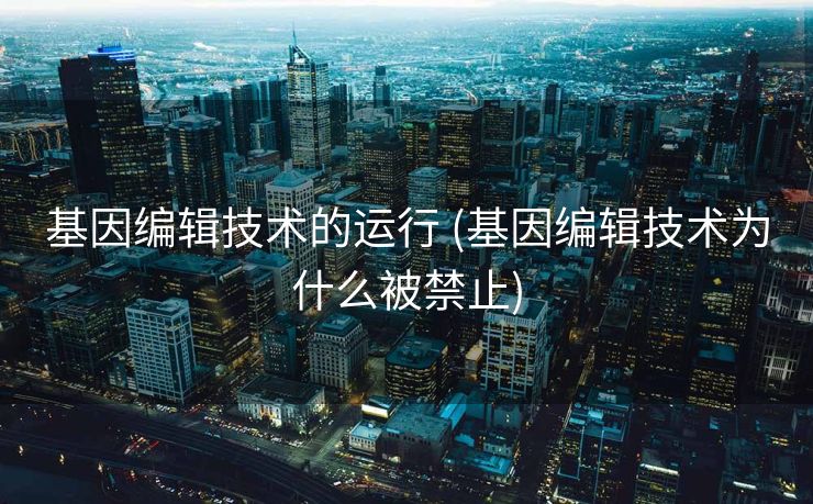 基因编辑技术的运行 (基因编辑技术为什么被禁止)