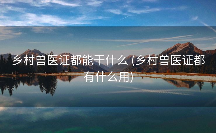 乡村兽医证都能干什么 (乡村兽医证都有什么用)