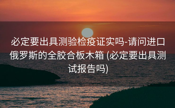必定要出具测验检疫证实吗-请问进口俄罗斯的全胶合板木箱 (必定要出具测试报告吗)