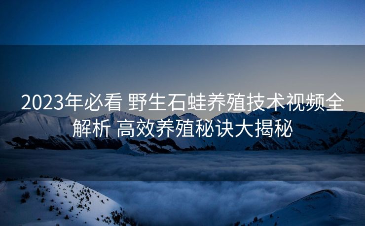 2023年必看 野生石蛙养殖技术视频全解析 高效养殖秘诀大揭秘