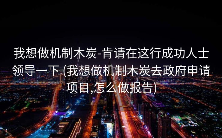 我想做机制木炭-肯请在这行成功人士领导一下 (我想做机制木炭去政府申请项目,怎么做报告)