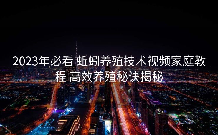 2023年必看 蚯蚓养殖技术视频家庭教程 高效养殖秘诀揭秘