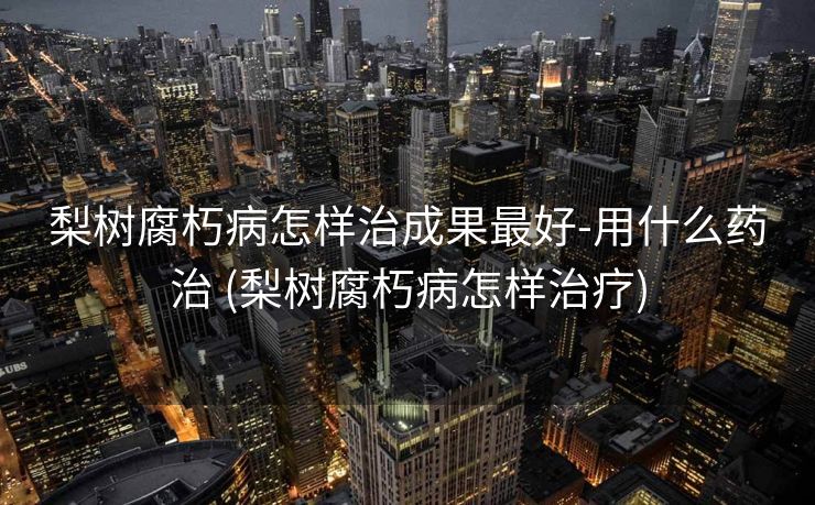 梨树腐朽病怎样治成果最好-用什么药治 (梨树腐朽病怎样治疗)