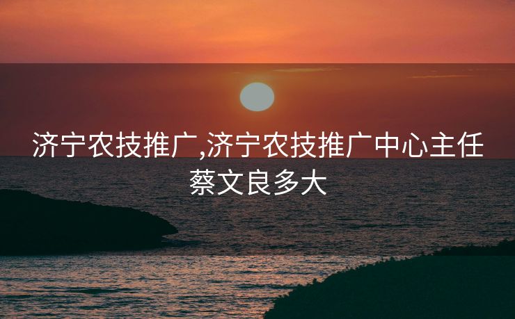 济宁农技推广,济宁农技推广中心主任蔡文良多大