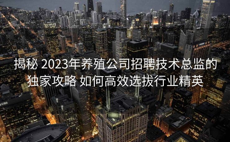 揭秘 2023年养殖公司招聘技术总监的独家攻略 如何高效选拔行业精英