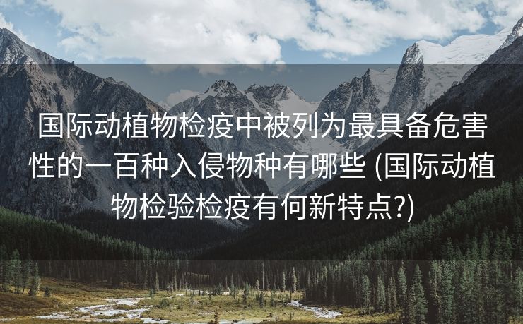 国际动植物检疫中被列为最具备危害性的一百种入侵物种有哪些 (国际动植物检验检疫有何新特点?)